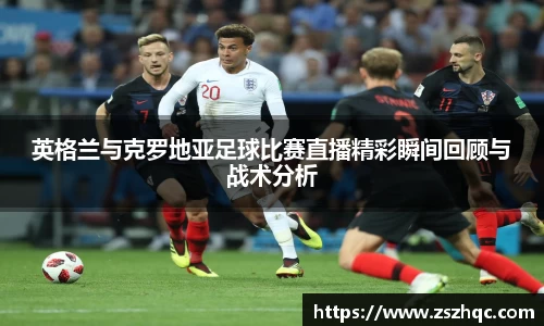 英格兰与克罗地亚足球比赛直播精彩瞬间回顾与战术分析