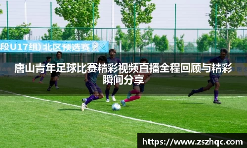 唐山青年足球比赛精彩视频直播全程回顾与精彩瞬间分享