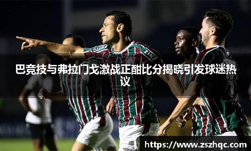 巴竞技与弗拉门戈激战正酣比分揭晓引发球迷热议